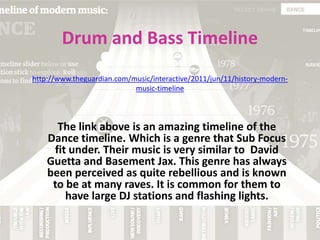 Drum and Bass Timeline
http://www.theguardian.com/music/interactive/2011/jun/11/history-modernmusic-timeline

The link above is an amazing timeline of the
Dance timeline. Which is a genre that Sub Focus
fit under. Their music is very similar to David
Guetta and Basement Jax. This genre has always
been perceived as quite rebellious and is known
to be at many raves. It is common for them to
have large DJ stations and flashing lights.

 