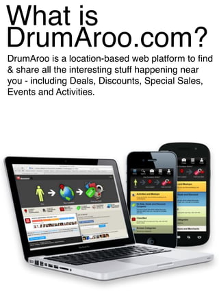 What is
DrumAroo.com?
DrumAroo is a location-based web platform to find
& share all the interesting stuff happening near
you - including Deals, Discounts, Special Sales,
Events and Activities.
 