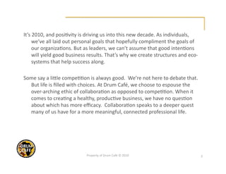 It’s 2010, and posi@vity is driving us into this new decade. As individuals, 
     we’ve all laid out personal goals that hopefully compliment the goals of 
     our organiza@ons. But as leaders, we can’t assume that good inten@ons 
     will yield good business results. That’s why we create structures and eco‐
     systems that help success along.      

Some say a liKle compe@@on is always good.  We’re not here to debate that. 
  But life is ﬁlled with choices. At Drum Café, we choose to espouse the 
  over‐arching ethic of collabora@on as opposed to compe@@on. When it 
  comes to crea@ng a healthy, produc@ve business, we have no ques@on 
  about which has more eﬃcacy.  Collabora@on speaks to a deeper quest 
  many of us have for a more meaningful, connected professional life. 




                            Property of Drum Café © 2010                          3 
 