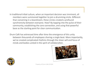In tradi@onal tribal culture, when an important decision was imminent, all 
    members were summoned together to join a drumming circle. Diﬀerent 
    than convening in a boardroom, these circles created a profound 
    synchronicity between everyone. How? By tapping into the pulse of their 
    community, establishing the core connec@on, and using that powerful 
    base as the star@ng point for clear communica@on.  

Drum Café has witnessed @me aVer @me the emergence of this unity 
   between thousands of employees sharing a single beat. More importantly, 
   we’ve created complicated rhythms through the sheer will and focus of 
   minds and bodies united in the spirit of collabora@on. 




                           Property of Drum Café © 2010                        4 
 