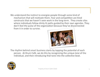 We understand the ins@nct to energize people through some kind of 
  mechanism that will mo6vate them. Fear and compe@@on are @red 
  constructs that we haven’t seen work in the long‐term.  They create silos 
  where individuals follow dimly lit paths guided by their own agendas. They 
  don’t feel the pulse of the organiza@on because they’ve disconnected 
  from it in order to survive.  




The rhythm behind smart business starts by tapping the poten@al of each 
   person.  At Drum Café, we do this by recognizing the unique tone of the 
   individual, and then introducing that tone into the collec@ve beat. 




                           Property of Drum Café © 2010                       5 
 