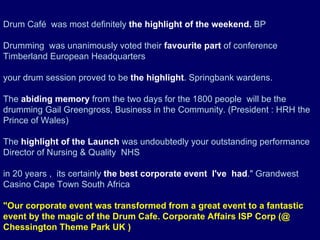 Drum Café  was most definitely  the highlight of the weekend.  BP    Drumming  was unanimously voted their  favourite part  of conference Timberland European Headquarters   your drum session proved to be  the highlight . Springbank wardens.   The  abiding memory  from the two days for the 1800 people  will be the drumming Gail Greengross, Business in the Community. (President : HRH the Prince of Wales)   The  highlight of the Launch  was undoubtedly your outstanding performance Director of Nursing & Quality  NHS   in 20 years ,  its certainly  the best corporate event  I've  had .&quot; Grandwest Casino Cape Town South Africa    &quot;Our corporate event was transformed from a great event to a fantastic event by the magic of the Drum Cafe. Corporate Affairs ISP Corp (@ Chessington Theme Park   UK   )   