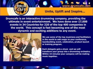 Drumcafe is an interactive drumming company, providing the ultimate in event entertainment.  We have done over 17,000 events in 34 Countries for 220 of the top 400 companies in the world.  This concept is fast becoming one of the most dynamic and exciting additions to any event.  We use some of the top musicians and facilitators in the world to add magic to your conference, teambuilding event, celebration, product launch  or training program.  Each delegate gets a drum  and we will transform your group into a drumming orchestra. Within 15 minutes your company will be making music together.  