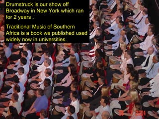 Drumstruck is our show off Broadway in New York which ran for 2 years . Traditional Music of Southern Africa is a book we published used widely now in universities. 