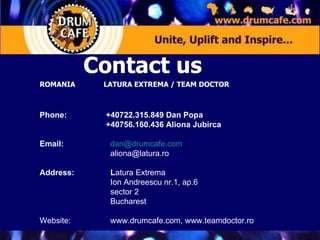 ROMANIA LATURA EXTREMA / TEAM DOCTOR Phone:     +40722.315.849 Dan Popa   +40756.160.436 Aliona Jubirca Email:     [email_address]   [email_address] Address:    L atura Extrema    Ion Andreescu nr.1, ap.6   sector 2   Bucharest Website:    www.drumcafe.com, www.teamdoctor.ro Contact us  