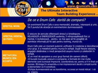 De ce e  Drum Cafe  dorită de companii? Un eveniment  Drum Cafe  e ceva memorabil , dramatic,  interesant   și unic .  Va fi punctul de atracție al evenimentului dumneavoastră .  O sesiune de percuție eliberează stresul și binedispune . RELAX EAZĂ   și  ENERGI ZEAZĂ   audiența ,  îi reîmprospătează fizic și mental ,  îi  revitali zează …  pentru  ca mai apoi să fie pregătiți să asimileze informații , să fie apți pentru  training,  muncă  etc  Drum Cafe  este   un moment puternic unificator în creșterea și dezvoltarea unui grup .  E o  meta foră   pentru munca în echipă. După fiecare sesiune, angajații dobândesc o nouă perspectivă asupra muncii și colaborării în echipă .  E un mod de apropiere a unui grup format din oameni diferiți . O bucată muzicală ,  precum o companie ,  e formată din mai multe elemente care lucrează împreună, coordonându-se, pentru a fi în final un succes .  Întregul în ansamblu e mai impresionant decât o simplă sumă a elementelor ce îl constituie . Echipa dumneavostră se va transforma, va avea un moral ridicat și vă  va  inspira .  METAFORA  MUNCII ÎN ECHIPĂ EFECTUL MENTAL ȘI FIZIC .   EFECT UL  WOW.  