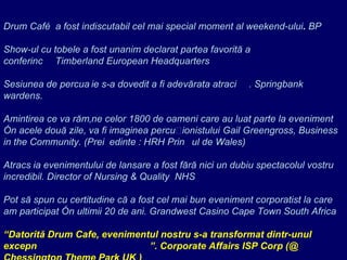 Drum Café  a fost indiscutabil cel mai special moment al weekend-ului .  BP    Show-ul cu tobele a fost unanim declarat partea favorită a conferinței. Timberland European Headquarters   Sesiunea de percuție s-a dovedit a fi adevărata atracție . Springbank wardens.   Amintirea ce va rămâne celor  1800  de oameni care au luat parte la eveniment în acele două zile, va fi imaginea percuționistului  Gail Greengross, Business in the Community. (Pre ședinte  : HRH Prin țul   de  Wales)   Atracția evenimentului de lansare a fost fără nici un dubiu spectacolul vostru incredibil.  Director of Nursing & Quality  NHS   Pot să spun cu certitudine că a fost cel mai bun eveniment corporatist la care am participat în ultimii 20 de ani . Grandwest Casino Cape Town South Africa    “ Datorită  Drum Cafe , evenimentul nostru s-a transformat dintr-unul excepțional într-unul fantastic ” . Corporate Affairs ISP Corp (@ Chessington Theme Park   UK   )   