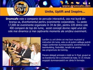 Drumcafe  este o companie de percuție interactivă, cea mai bună din branșa sa, divertismentul pentru evenimente corporatiste.  Cu peste 17,000 de evenimente organizate în 34 de țări, pentru 220 dintre cele 400 companii de top din lume,  acest concept devine rapid unul din cele mai dinamice și mai captivante momente ale oricărui eveniment.  Lucrăm cu unii dintre cei mai buni muzicieni și instructori din lume, asta ca să putem adăuga puțină magie conferinței dumneavoastră, evenimentului de teambuilding, festivității, lansării de produs sau programului de training.  Fiecare delegat primește o tobă iar în final, grupul se va transforma într-o orchestră de tobe. În 15 minute angajații dumneavoastră vor cânta în formație.   