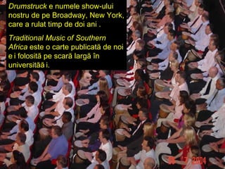 Drumstruck   e numele show-ului nostru de pe  Broadway ,  New York ,   care a rulat timp de doi ani  . Traditional Music of Southern Africa  este o carte publicată de noi și folosită pe scară largă în universități . 