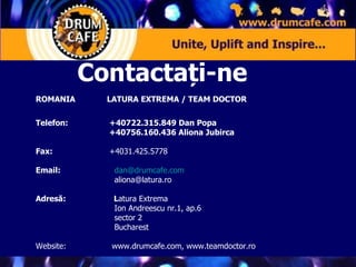 ROMANIA LATURA EXTREMA / TEAM DOCTOR Telefon:     +40722.315.849 Dan Popa   +40756.160.436 Aliona Jubirca Fax:  +4031.425.5778 Email:     [email_address]   [email_address] Adresă:    L atura Extrema    Ion Andreescu nr.1, ap.6   sector 2   Bucharest Website:    www.drumcafe.com, www.teamdoctor.ro Contactați-ne 