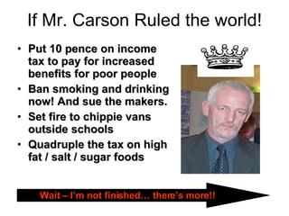 If Mr. Carson Ruled the world! Put 10 pence on income tax to pay for increased benefits for poor people Ban smoking and drinking now! And sue the makers. Set fire to chippie vans outside schools Quadruple the tax on high fat / salt / sugar foods Wait – I’m not finished… there’s more!! 