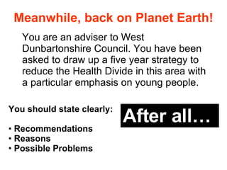 Meanwhile, back on Planet Earth! You are an adviser to West Dunbartonshire Council. You have been asked to draw up a five year strategy to  reduce the Health Divide in this area with a particular emphasis on young people.  You should state clearly: Recommendations Reasons Possible Problems After all… 