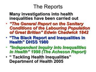 The Reports Many investigations into health inequalities have been carried out “ The General Report on the Sanitary Conditions of the Labouring Population of Great Britian” Edwin Chadwick 1842 “ The Black Report and Inequalities in Health” DHSS 1980 “ Independent Inquiry into Inequalities in Health” 1998 (The Acheson Report) “  Tackling Health Inequalities” Department of Health 2005 
