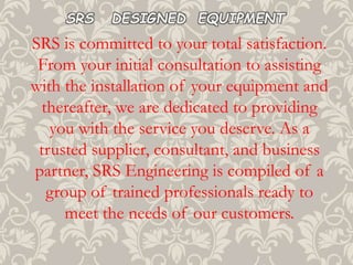 SRS is committed to your total satisfaction.
From your initial consultation to assisting
with the installation of your equipment and
thereafter, we are dedicated to providing
you with the service you deserve. As a
trusted supplier, consultant, and business
partner, SRS Engineering is compiled of a
group of trained professionals ready to
meet the needs of our customers.
SRS DESIGNED EQUIPMENT
 
