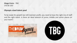 © 2014 TBG© 2014 TBG
Diogo Freire - TBG
CFO & COO
Olympic-sized talent pool
To be ready for growth but still maintain profit, you need to have the right mix of staff
and the right talent. Is there an ideal balance of junior, middle and senior places on
your team?
 