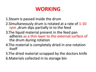 WORKING
1.Steam is passed inside the drum
2.Simultaneously drum is rotated at a rate of 1-10
rpm ,drum dips partially in to the feed
3.The liquid material present in the feed pan
adheres as a thin layer to the external surface of
the drum during rotation
4.The material is completely dried in one rotation
itself
5.The dried material scrapped by the doctors knife
6.Materials collected in to storage bin
 