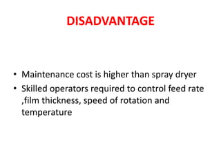 DISADVANTAGE
• Maintenance cost is higher than spray dryer
• Skilled operators required to control feed rate
,film thickness, speed of rotation and
temperature
 