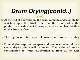  At the end of a revolution, the drum comes to a ‘doctor blade’
which scrapes the dried film from the drum, when the
product has made about three-quarter of a complete rotation
on the drum surface
 The process is also known as roller drying
 Drum drying requires less space and is more economical than
spray dryers for small volumes. The ratio of steam
consumption to water evaporation is from 1.2 to 1.6:1
Drum Drying(contd..)
 