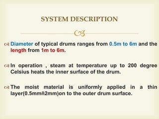 
 Diameter of typical drums ranges from 0.5m to 6m and the
length from 1m to 6m.
 In operation , steam at temperature up to 200 degree
Celsius heats the inner surface of the drum.
 The moist material is uniformly applied in a thin
layer(0.5mmñ2mm)on to the outer drum surface.
SYSTEM DESCRIPTION
 