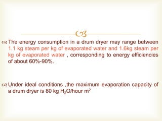 
 The energy consumption in a drum dryer may range between
1.1 kg steam per kg of evaporated water and 1.6kg steam per
kg of evaporated water , corresponding to energy efficiencies
of about 60%-90%.
 Under ideal conditions ,the maximum evaporation capacity of
a drum dryer is 80 kg H2O/hour m2
 