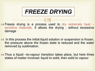  Freeze drying is a process used to dry extremely heat –
sensitive materials. It allows the drying , without excessive
damage
 In this process the initial liquid solution or suspension is frozen,
the pressure above the frozen state is reduced and the water
removed by sublimation.
 Thus a liquid –to-vapour transition takes place, but here three
states of matter involved: liquid to solid, then solid to vapour
FREEZE DRYING
 