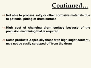  Not able to process salty or other corrosive materials due
to potential pitting of drum surface
 High cost of changing drum surface because of the
precision machining that is required
 Some products ,especially those with high sugar content ,
may not be easily scrapped off from the drum
Continued…
 