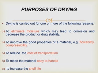 • Drying is carried out for one or more of the following reasons:
 To eliminate moisture which may lead to corrosion and
decrease the product or drug stability.
 To improve the good properties of a material, e.g. flowability,
compressibility.
 To reduce the cost of transportation
 To make the material easy to handle
 to increase the shelf life
PURPOSES OF DRYING
 