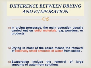 
 In drying processes, the main operation usually
carried out on solid materials, e.g. powders, or
products
 Drying in most of the cases means the removal
of relatively small amounts of water from solids .
 Evaporation include the removal of large
amounts of water from solutions.
DIFFERENCE BETWEEN DRYING
AND EVAPORATION
 