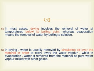 
 In most cases, drying involves the removal of water at
temperatures below its boiling point, whereas evaporation
means the removal of water by boiling a solution.
 In drying , water is usually removed by circulating air over the
material in order to carry away the water vapour , while in
evaporation , water is removed from the material as pure water
vapour mixed with other gases.
 