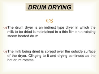 
The drum dryer is an indirect type dryer in which the
milk to be dried is maintained in a thin film on a rotating
steam heated drum.
The milk being dried is spread over the outside surface
of the dryer. Clinging to it and drying continues as the
hot drum rotates.
DRUM DRYING
 