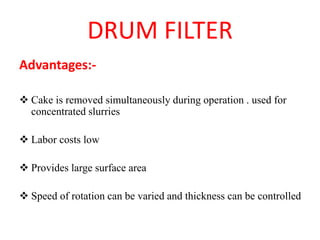 DRUM FILTER
Advantages:-
❖ Cake is removed simultaneously during operation . used for
concentrated slurries
❖ Labor costs low
❖ Provides large surface area
❖ Speed of rotation can be varied and thickness can be controlled
 