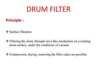 DRUM FILTER
Principle :
❖ Surface filtration
❖ Filtering the slurry through sieve like mechanism on a rotating
drum surface, under the conditions of vacuum
❖ Compression, drying, removing the filter cakes are possible
 