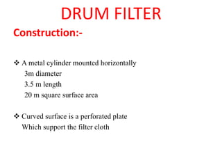 DRUM FILTER
Construction:-
❖ A metal cylinder mounted horizontally
3m diameter
3.5 m length
20 m square surface area
❖ Curved surface is a perforated plate
Which support the filter cloth
 