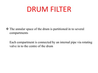DRUM FILTER
❖ The annular space of the drum is partitioned in to several
compartments
Each compartment is connected by an internal pipe via rotating
valve in to the centre of the drum
 