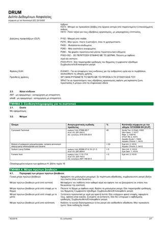 DRUM
Δελτίο Δεδομένων Ασφαλείας
σύμφωνα με τον Κανονισμό (ΕE) 2015/830
5/2/2016 EL (ελληνικά) 2/7
έμβρυο
H373 - Μπορεί να προκαλέσει βλάβες στα όργανα ύστερα από παρατεταμένη ή επανειλημμένη
έκθεση
H410 - Πολύ τοξικό για τους υδρόβιους οργανισμούς, με μακροχρόνιες επιπτώσεις
Δηλώσεις προφυλάξεων (CLP) : P102 - Μακριά από παιδιά.
P270 - Μην τρώτε, πίνετε ή καπνίζετε, όταν το χρησιμοποιείτε.
P405 - Φυλάσσεται κλειδωμένο
P260 - Μην αναπνέετε εκνεφώματα.
P280 - Να φοράτε προστατευτικά γάντια /προστατευτικά ενδύματα
P302+352 - ΣΕ ΠΕΡΙΠΤΩΣΗ ΕΠΑΦΗΣ ΜΕ ΤΟ ΔΕΡΜΑ: Πλύνετε με άφθονο
νερό και σαπούνι.
P333+P313 : Εάν παρατηρηθεί ερεθισμός του δέρματος ή εμφανιστεί εξάνθημα:
Συμβουλευτείτε/Επισκεφτείτε γιατρό
Φράσεις EUH : EUH401 - Για να αποφύγετε τους κινδύνους για την ανθρώπινη υγεία και το περιβάλλον,
ακολουθήστε τις οδηγίες χρήσης
Πρόσθετες φράσεις : SP1 ΜΗΝ ΡΥΠΑΙΝΕΤΕ ΤΟ ΝΕΡΟ ΜΕ ΤΟ ΠΡΟΪΟΝ Η ΤΗ ΣΥΣΚΕΥΑΣΙΑ ΤΟΥ
SPe3 Για να προστατέψετε τους υδρόβιους οργανισμούς αφήστε μια αψέκαστη ζώνη
προστασίας 5 μέτρων από τα επιφανειακά ύδατα
2.3. Άλλοι κίνδυνοι
ΑΒΤ : μη εφαρμόσιμο - καταχώρηση μη απαραίτητη
αΑαΒ : μη εφαρμόσιμο - καταχώρηση μη απαραίτητη
ΤΜΗΜΑ 3: Σύνθεση/πληροφορίες για τα συστατικά
3.1. Ουσία
Μη εφαρμόσιμος
3.2. Μείγμα
Όνομα Αναγνωριστικός κωδικός
προϊόντος
% Κατάταξη σύμφωνα με την
οδηγία 1272/2008 ΕΚ [CLP]
Cymoxanil Technical (αριθμός CAS) 57966-95-7
(Κωδ.-ΕΕ) 261-043-0
(Νο. καταλόγου) 616-035-00-5
45 Acute Tox. 4 (Oral), H302
Skin Sens. 1, H317
Repr. 2, H361fd
STOT RE 2, H373
Aquatic Acute 1, H400
Aquatic Chronic 1, H410
Mixture of potassium polycarboxylate, contains ammonium
distyryl-penyl ethersulphate and toluene
< 20 Eye Irrit. 2, H319
Aquatic Chronic 3, H412
Sodium Lauryl Sulfate (αριθμός CAS) 85586-07-8;151-21-3
(Κωδ.-ΕΕ) 287-809-8
< 5 Skin Irrit. 2, H315
Eye Dam. 1, H318
Fumaric Acid (αριθμός CAS) 1110-17-8
(Κωδ.-ΕΕ) 203-743-0
(Νο. καταλόγου) 607-146-00-X
< 5 Eye Irrit. 2, H319
Ολοκληρωμένο κείμενο των φράσεων H: βλέπε τομέα 16
ΤΜΗΜΑ 4: Μέτρα πρώτων βοηθειών
4.1. Περιγραφή των μέτρων πρώτων βοηθειών
Γενικά μέτρα πρώτων βοηθειών : Αφαιρέστε τον μολυσμένο ρουχισμό. Σε περίπτωση αδιαθεσίας, συμβουλευτείτε γιατρό (δείξτε
την ετικέτα όπου είναι δυνατόν).
Μέτρα πρώτων βοηθειών μετά από εισπνοή : Μεταφέρετε τον παθόντα στον καθαρό αέρα και αφήστε τον να ξεκουραστεί σε στάση που
διευκολύνει την αναπνοή.
Μέτρα πρώτων βοηθειών μετά από επαφή με το
δέρμα
: Πλύνετε το δέρμα με άφθονο νερό. Βγάλτε τα μολυσμένα ρούχα. Εάν παρατηρηθεί ερεθισμός
του δέρματος ή εμφανιστεί εξάνθημα: Συμβουλευθείτε/Επισκεφθείτε γιατρό.
Μέτρα πρώτων βοηθειών μετά από επαφή με τα
μάτια
: Ξεπλύνετε προσεκτικά με νερό για αρκετά λεπτά. Εάν υπάρχουν φακοί επαφής, αφαιρέστε
τους, εφόσον είναι εύκολο. Συνεχίστε να ξεπλένετε. Εάν δεν υποχωρεί ο οφθαλμικός
ερεθισμός: Συμβουλευθείτε/Επισκεφθείτε γιατρό.
Μέτρα πρώτων βοηθειών μετά από κατάποση : Καλέστε το κεντρο δηλητηριασεων ή ένα γιατρό εάν αισθανθείτε αδιαθεσία. Μην προκαλείτε
έμετο. Give nothing by mouth.
 