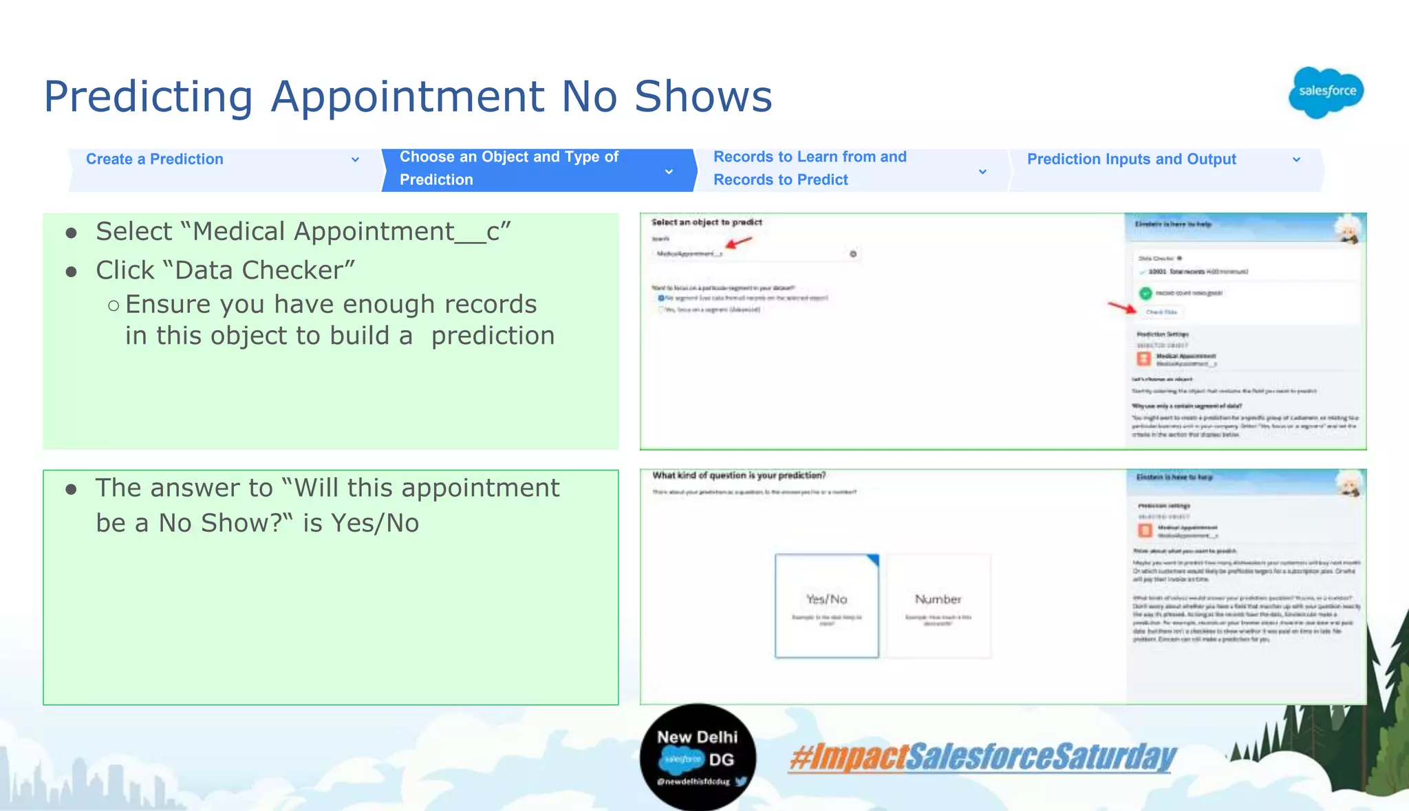 Predicting Appointment No Shows
● Select “Medical Appointment__c”
● Click “Data Checker”
○Ensure you have enough records
in this object to build a prediction
Create a Prediction Choose an Object and Type of
Prediction
Records to Learn from and
Records to Predict
Prediction Inputs and Output
● The answer to “Will this appointment
be a No Show?“ is Yes/No
 