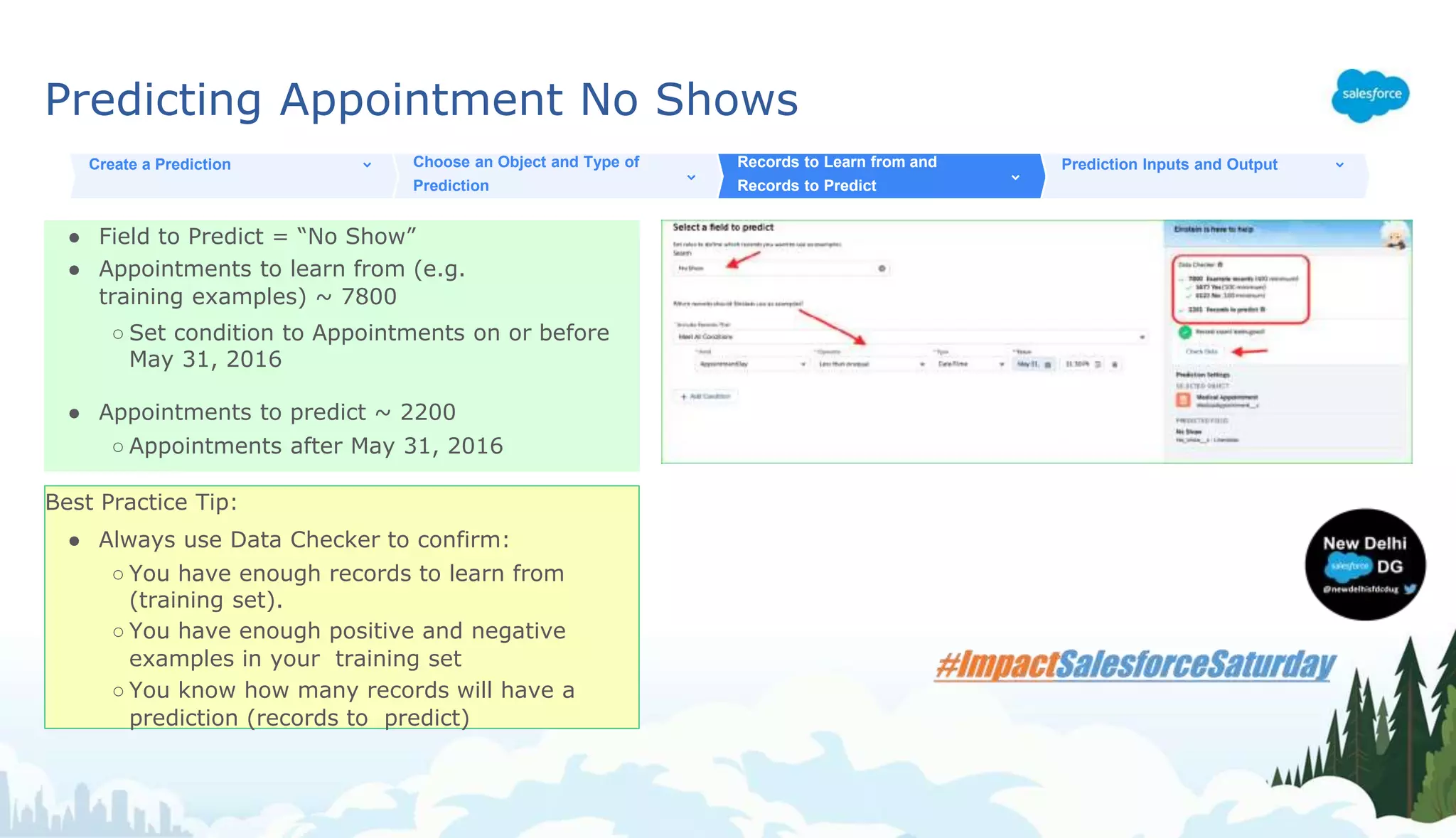Predicting Appointment No Shows
● Field to Predict = “No Show”
● Appointments to learn from (e.g.
training examples) ~ 7800
○ Set condition to Appointments on or before
May 31, 2016
● Appointments to predict ~ 2200
○ Appointments after May 31, 2016
Create a Prediction Choose an Object and Type of
Prediction
Records to Learn from and
Records to Predict
Prediction Inputs and Output
Best Practice Tip:
● Always use Data Checker to confirm:
○ You have enough records to learn from
(training set).
○ You have enough positive and negative
examples in your training set
○ You know how many records will have a
prediction (records to predict)
 