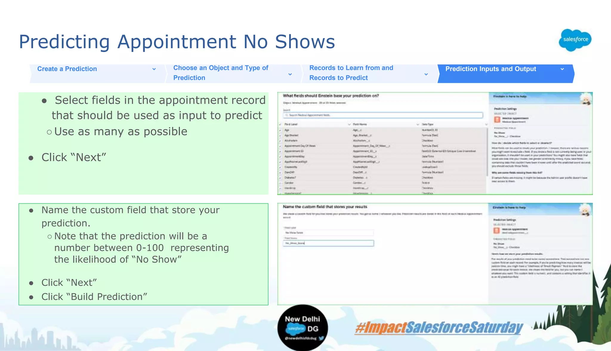 Predicting Appointment No Shows
● Select fields in the appointment record
that should be used as input to predict
○Use as many as possible
● Click “Next”
Create a Prediction Choose an Object and Type of
Prediction
Records to Learn from and
Records to Predict
Prediction Inputs and Output
● Name the custom field that store your
prediction.
○ Note that the prediction will be a
number between 0-100 representing
the likelihood of “No Show”
● Click “Next”
● Click “Build Prediction”
 