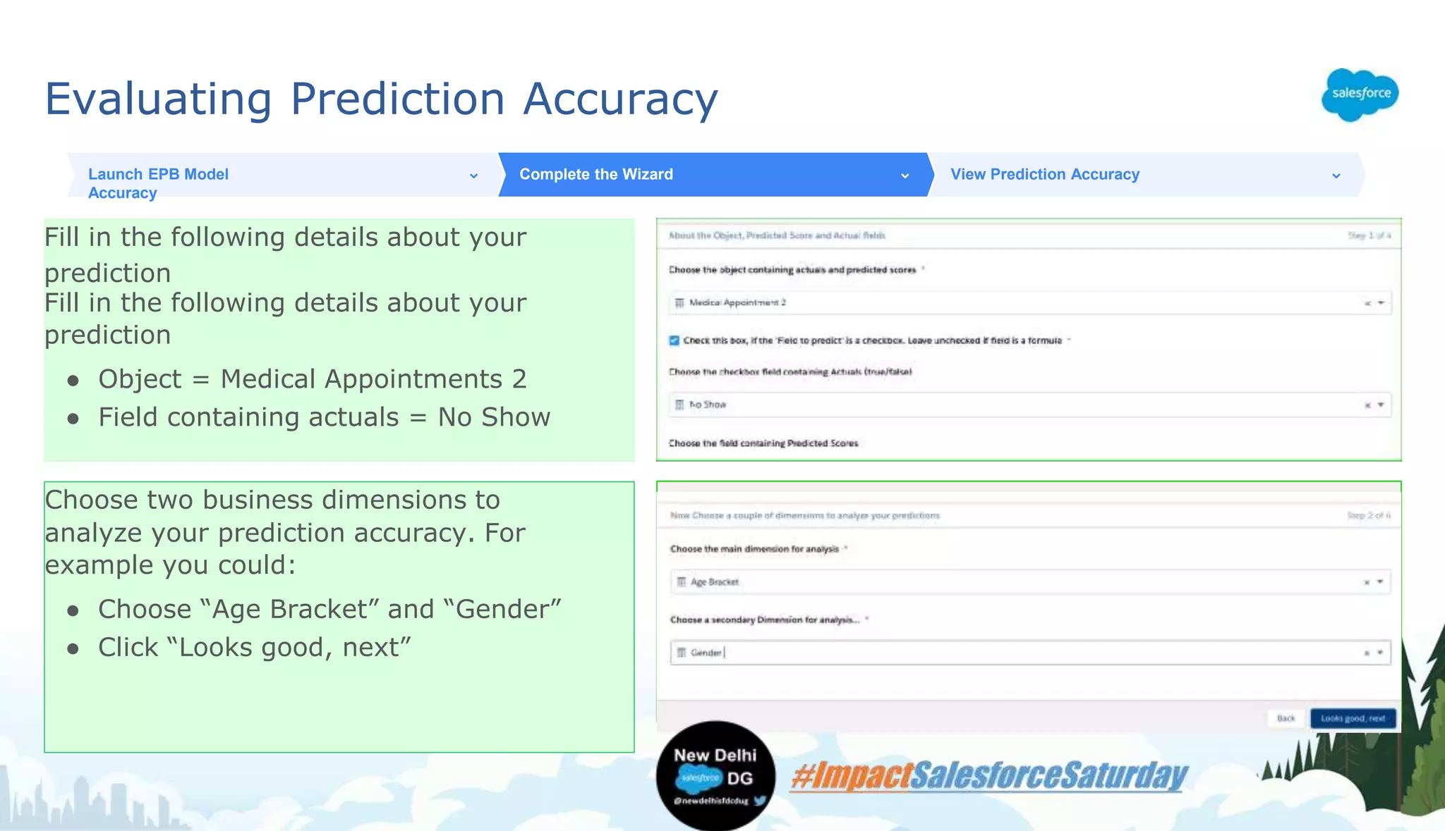 Evaluating Prediction Accuracy
Fill in the following details about your
prediction
Fill in the following details about your
prediction
● Object = Medical Appointments 2
● Field containing actuals = No Show
Launch EPB Model
Accuracy
Complete the Wizard View Prediction Accuracy
Choose two business dimensions to
analyze your prediction accuracy. For
example you could:
● Choose “Age Bracket” and “Gender”
● Click “Looks good, next”
 
