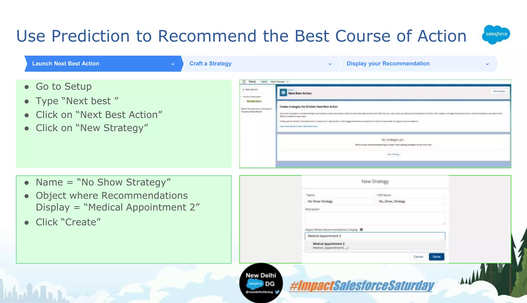 Use Prediction to Recommend the Best Course of Action
● Go to Setup
● Type “Next best ”
● Click on “Next Best Action”
● Click on “New Strategy”
Launch Next Best Action Craft a Strategy Display your Recommendation
● Name = “No Show Strategy”
● Object where Recommendations
Display = “Medical Appointment 2”
● Click “Create”
 