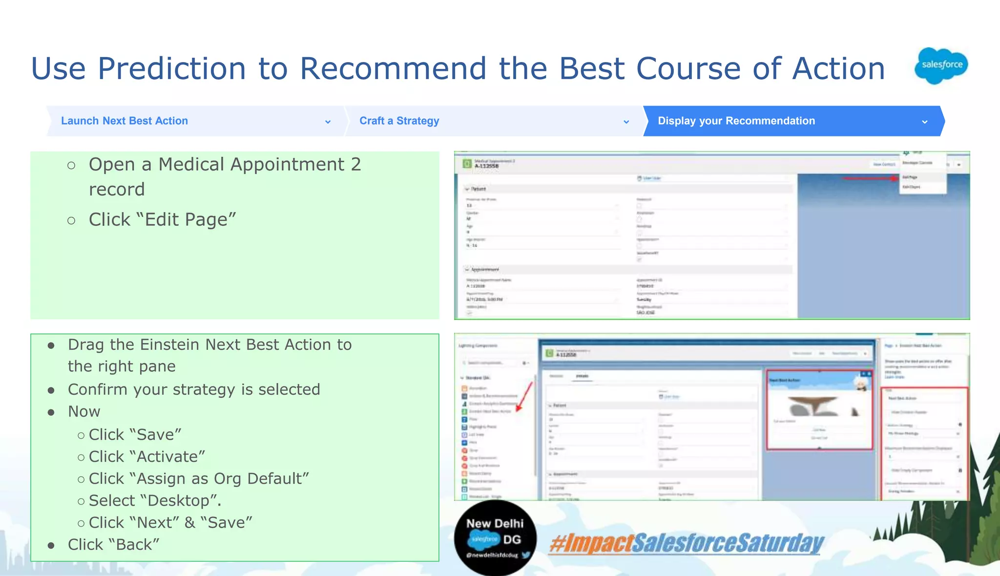 Use Prediction to Recommend the Best Course of Action
○ Open a Medical Appointment 2
record
○ Click “Edit Page”
Launch Next Best Action Craft a Strategy Display your Recommendation
● Drag the Einstein Next Best Action to
the right pane
● Confirm your strategy is selected
● Now
○ Click “Save”
○ Click “Activate”
○ Click “Assign as Org Default”
○ Select “Desktop”.
○ Click “Next” & “Save”
● Click “Back”
 