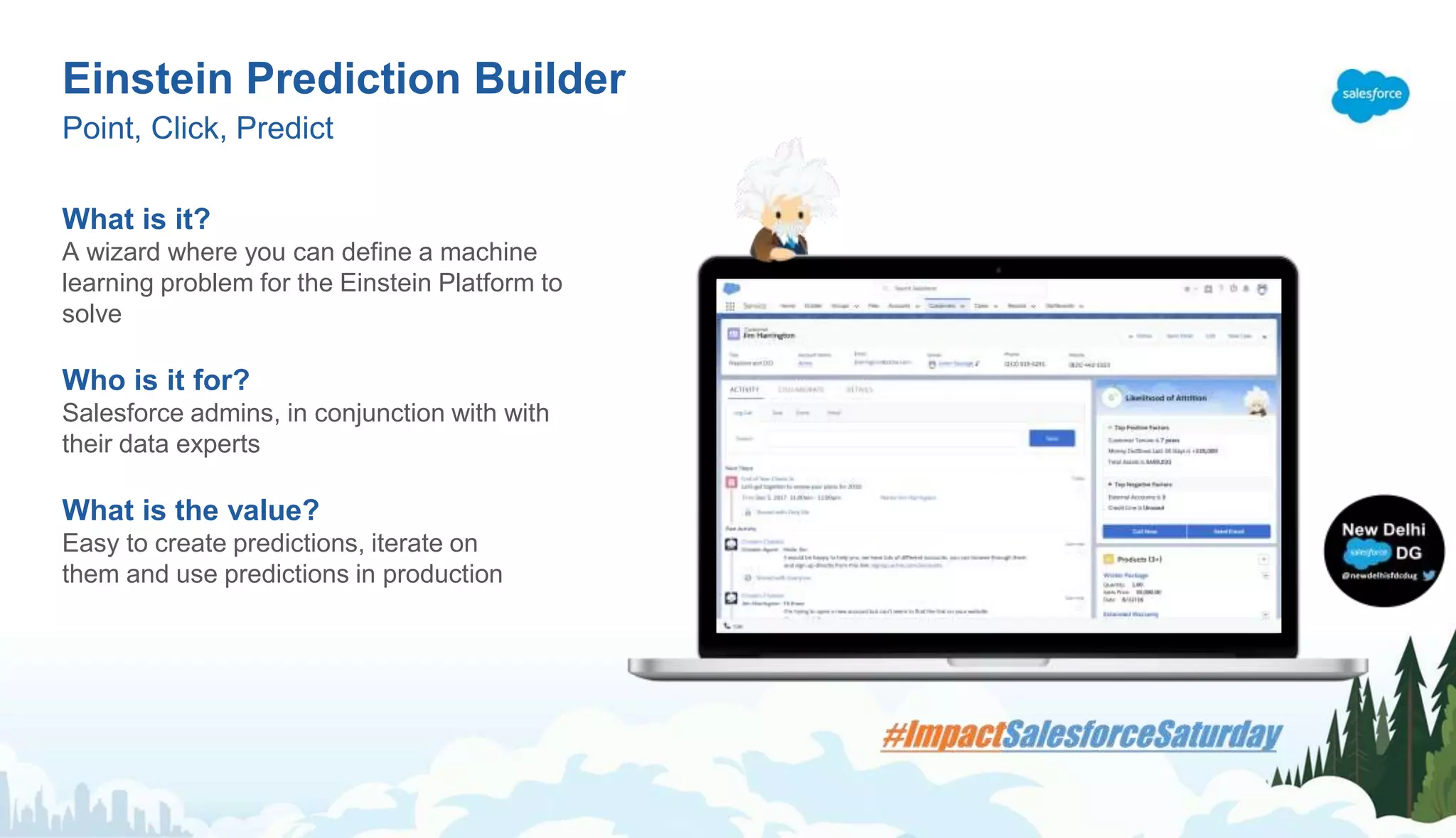 What is it?
A wizard where you can define a machine
learning problem for the Einstein Platform to
solve
Who is it for?
Salesforce admins, in conjunction with with
their data experts
What is the value?
Easy to create predictions, iterate on
them and use predictions in production
Einstein Prediction Builder
Point, Click, Predict
 