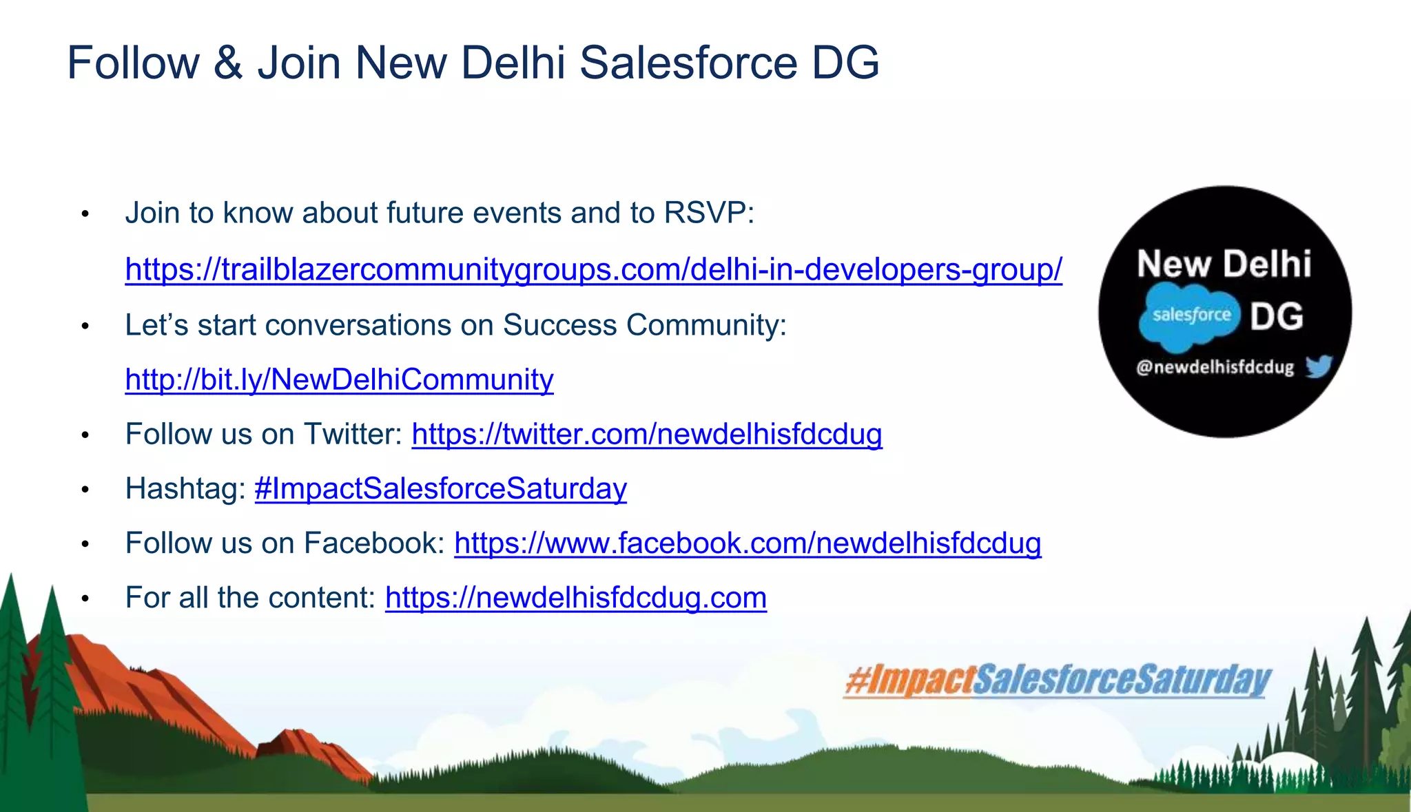 Follow & Join New Delhi Salesforce DG
• Join to know about future events and to RSVP:
https://trailblazercommunitygroups.com/delhi-in-developers-group/
• Let’s start conversations on Success Community:
http://bit.ly/NewDelhiCommunity
• Follow us on Twitter: https://twitter.com/newdelhisfdcdug
• Hashtag: #ImpactSalesforceSaturday
• Follow us on Facebook: https://www.facebook.com/newdelhisfdcdug
• For all the content: https://newdelhisfdcdug.com
 