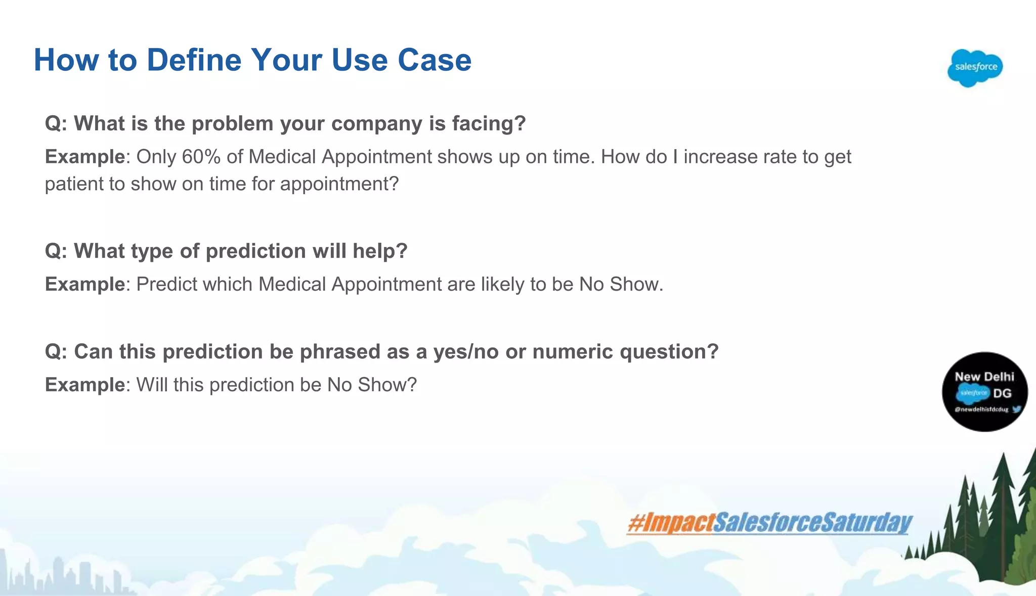 Q: What is the problem your company is facing?
Example: Only 60% of Medical Appointment shows up on time. How do I increase rate to get
patient to show on time for appointment?
Q: What type of prediction will help?
Example: Predict which Medical Appointment are likely to be No Show.
Q: Can this prediction be phrased as a yes/no or numeric question?
Example: Will this prediction be No Show?
How to Define Your Use Case
 