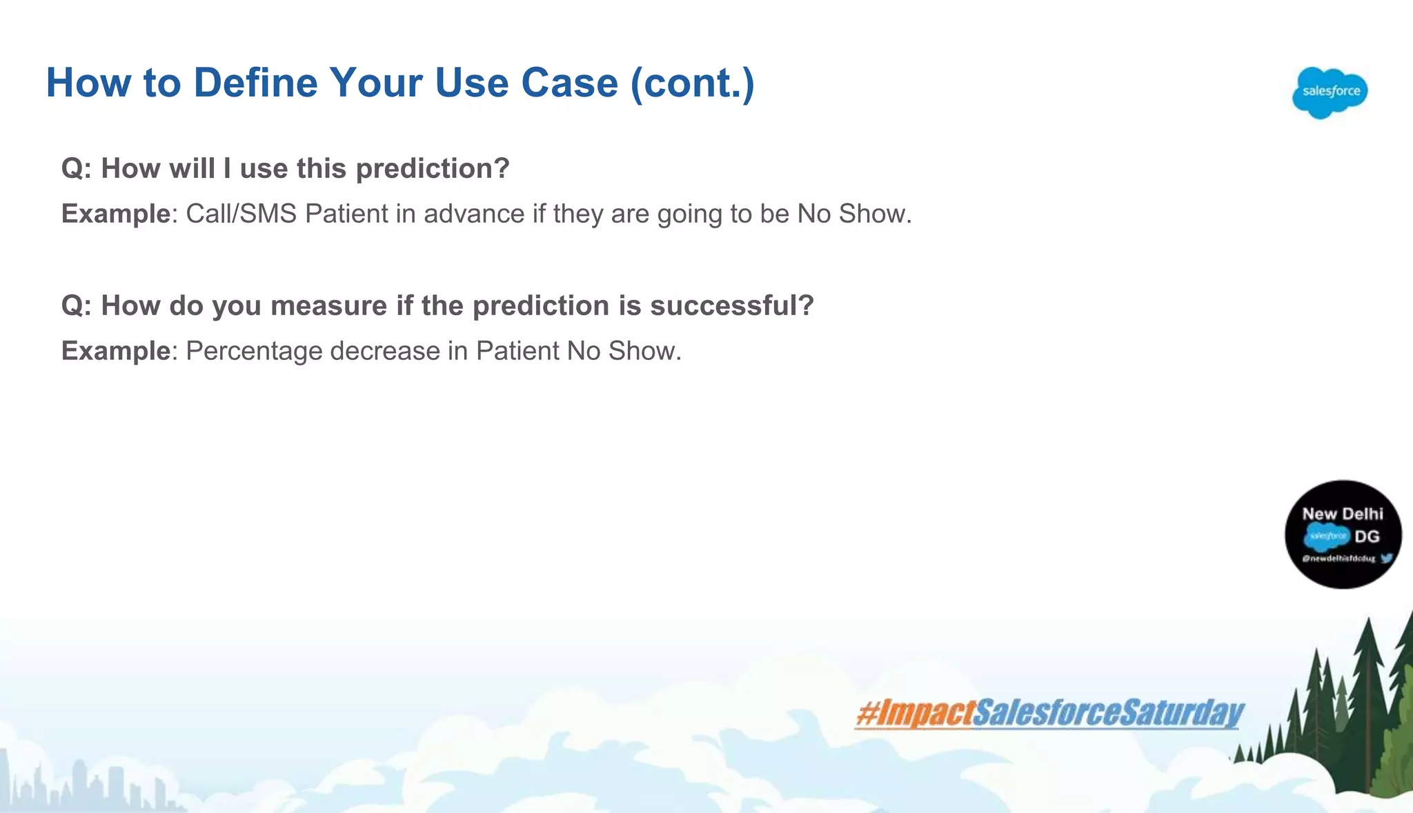 Q: How will I use this prediction?
Example: Call/SMS Patient in advance if they are going to be No Show.
Q: How do you measure if the prediction is successful?
Example: Percentage decrease in Patient No Show.
How to Define Your Use Case (cont.)
 