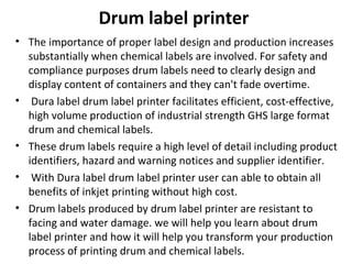 Drum label printer
• The importance of proper label design and production increases
substantially when chemical labels are involved. For safety and
compliance purposes drum labels need to clearly design and
display content of containers and they can't fade overtime.
• Dura label drum label printer facilitates efficient, cost-effective,
high volume production of industrial strength GHS large format
drum and chemical labels.
• These drum labels require a high level of detail including product
identifiers, hazard and warning notices and supplier identifier.
• With Dura label drum label printer user can able to obtain all
benefits of inkjet printing without high cost.
• Drum labels produced by drum label printer are resistant to
facing and water damage. we will help you learn about drum
label printer and how it will help you transform your production
process of printing drum and chemical labels.
 