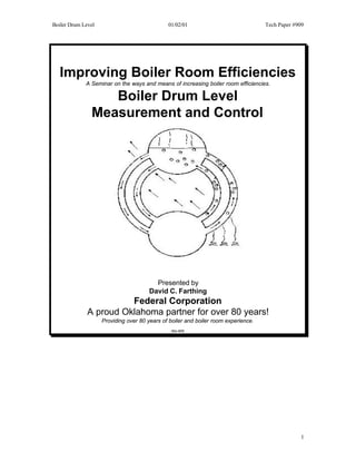 Boiler Drum Level                             01/02/01                              Tech Paper #909




   Improving Boiler Room Efficiencies
             A Seminar on the ways and means of increasing boiler room efficiencies.

                  Boiler Drum Level
               Measurement and Control




                                         Presented by
                                       David C. Farthing
                        Federal Corporation
              A proud Oklahoma partner for over 80 years!
                    Providing over 80 years of boiler and boiler room experience.
                                                Rev 9/00




                                                                                                 1
 