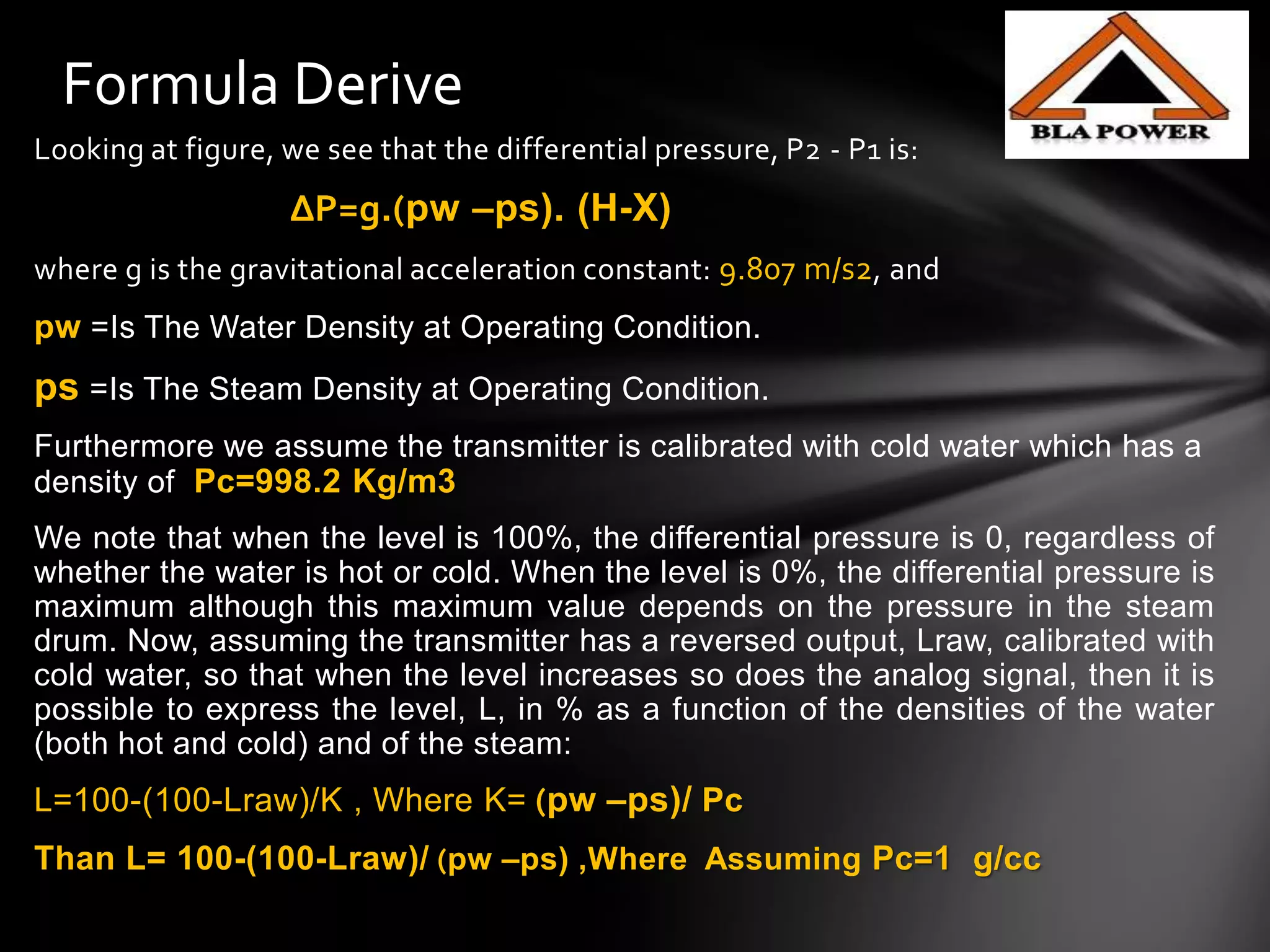 Looking at figure, we see that the differential pressure, P2 - P1 is:
∆P=g.(pw –ps). (H-X)
where g is the gravitational acceleration constant: 9.807 m/s2, and
pw =Is The Water Density at Operating Condition.
ps =Is The Steam Density at Operating Condition.
Furthermore we assume the transmitter is calibrated with cold water which has a
density of Pc=998.2 Kg/m3
We note that when the level is 100%, the differential pressure is 0, regardless of
whether the water is hot or cold. When the level is 0%, the differential pressure is
maximum although this maximum value depends on the pressure in the steam
drum. Now, assuming the transmitter has a reversed output, Lraw, calibrated with
cold water, so that when the level increases so does the analog signal, then it is
possible to express the level, L, in % as a function of the densities of the water
(both hot and cold) and of the steam:
L=100-(100-Lraw)/K , Where K= (pw –ps)/ Pc
Than L= 100-(100-Lraw)/ (pw –ps) ,Where Assuming Pc=1 g/cc
Formula Derive
 
