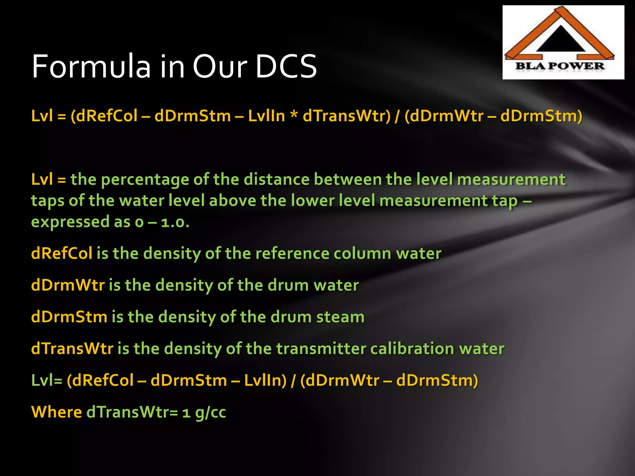 Lvl = (dRefCol – dDrmStm – LvlIn * dTransWtr) / (dDrmWtr – dDrmStm)
Lvl = the percentage of the distance between the level measurement
taps of the water level above the lower level measurement tap –
expressed as 0 – 1.0.
dRefCol is the density of the reference column water
dDrmWtr is the density of the drum water
dDrmStm is the density of the drum steam
dTransWtr is the density of the transmitter calibration water
Lvl= (dRefCol – dDrmStm – LvlIn) / (dDrmWtr – dDrmStm)
Where dTransWtr= 1 g/cc
Formula in Our DCS
 