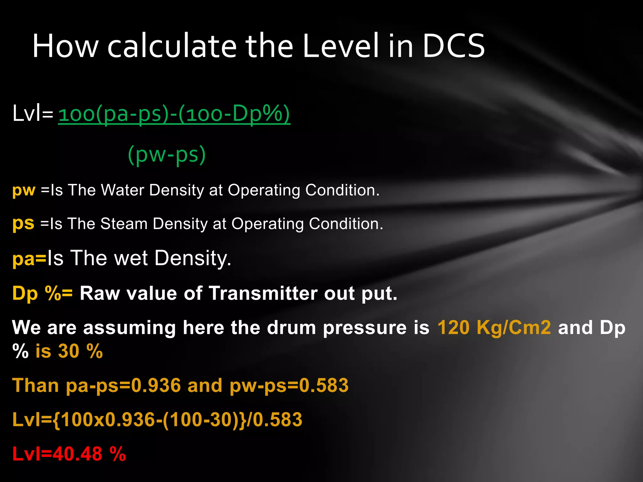 Lvl= 100(pa-ps)-(100-Dp%)
(pw-ps)
pw =Is The Water Density at Operating Condition.
ps =Is The Steam Density at Operating Condition.
pa=Is The wet Density.
Dp %= Raw value of Transmitter out put.
We are assuming here the drum pressure is 120 Kg/Cm2 and Dp
% is 30 %
Than pa-ps=0.936 and pw-ps=0.583
Lvl={100x0.936-(100-30)}/0.583
Lvl=40.48 %
How calculate the Level in DCS
 